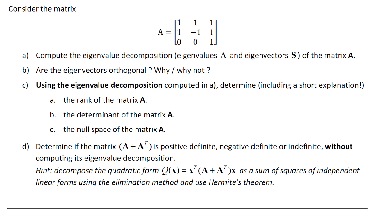 Consider the matrix
A = 1
Lo
-1
0 1.
a) Compute the eigenvalue decomposition (eigenvalues A and eigenvectors S) of the matrix A.
b) Are the eigenvectors orthogonal? Why / why not?
c) Using the eigenvalue decomposition computed in a), determine (including a short explanation!)
a. the rank of the matrix A.
b. the determinant of the matrix A.
C. the null space of the matrix A.
d) Determine if the matrix (A+A¹) is positive definite, negative definite or indefinite, without
computing its eigenvalue decomposition.
Hint: decompose the quadratic form Q(x) = x² (A + A²)x as a sum of squares of independent
linear forms using the elimination method and use Hermite's theorem.