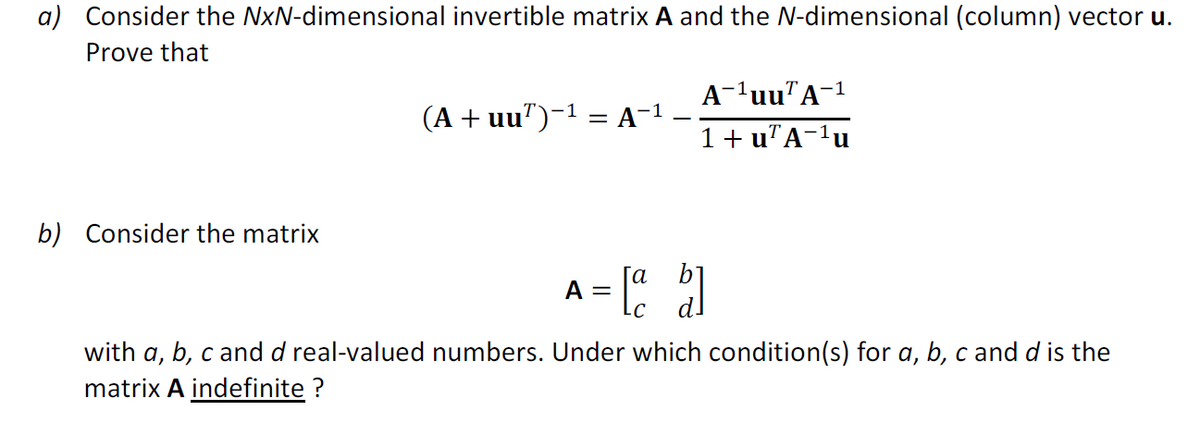 a) Consider the NxN-dimensional invertible matrix A and the N-dimensional (column) vector u.
Prove that
b) Consider the matrix
(A + uu¹)−¹ = A−¹
A-¹uu7A-3
1+ u¹A−¹u
-1
A = [a b]
with a, b, c and d real-valued numbers. Under which condition(s) for a, b, c and d is the
matrix A indefinite?