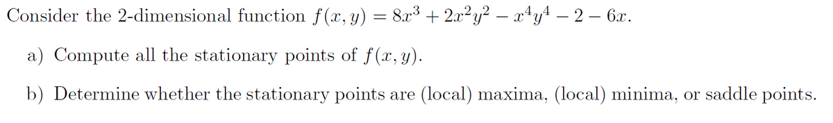 Consider the 2-dimensional function f(x, y) = 8x³ + 2x²y² − x¹y¹ − 2 − 6x.
a) Compute all the stationary points of f(x, y).
b) Determine whether the stationary points are (local) maxima, (local) minima, or saddle points.