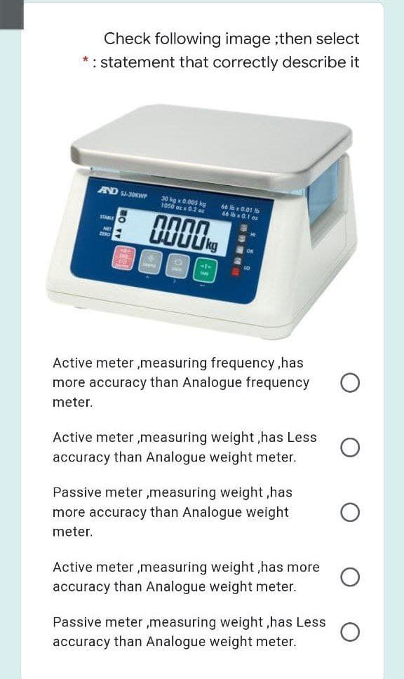 66
Check following image ;then select
*: statement that correctly describe it
AND SJ-3OKWP
30 kg x 0.005 kg
10s0 oz x0.2 o
STARE
NET
Active meter ,measuring frequency,has
more accuracy than Analogue frequency
meter.
Active meter ,measuring weight ,has Less
accuracy than Analogue weight meter.
Passive meter ,measuring weight ,has
more accuracy than Analogue weight
meter.
Active meter ,measuring weight ,has more
accuracy than Analogue weight meter.
Passive meter ,measuring weight ,has Less
accuracy than Analogue weight meter.
