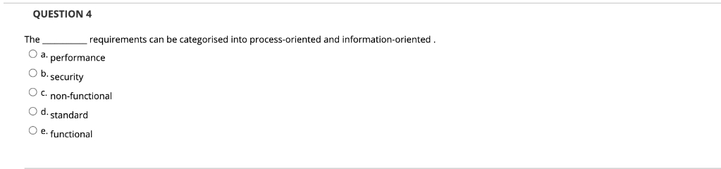 QUESTION 4
The
requirements can be categorised into process-oriented and information-oriented .
O a. performance
b.
· security
O C. non-functional
O d. standard
O e. functional
