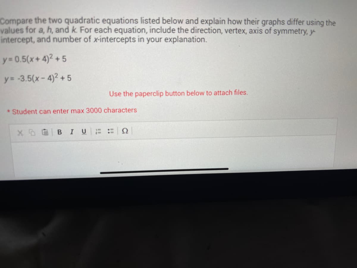 Compare the two quadratic equations listed below and explain how their graphs differ using the
values for a, h, and k. For each equation, include the direction, vertex, axis of symmetry, y
intercept, and number of x-intercepts in your explanation.
y = 0.5(x+4)² +5
y=-3.5(x-4)² +5
Use the paperclip button below to attach files.
*Student can enter max 3000 characters
BIU
:H Ω