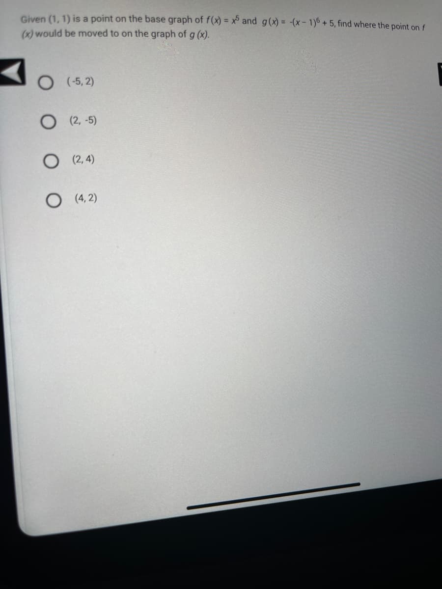 Given (1, 1) is a point on the base graph of f(x) = x5 and g(x) = -(x-1)6 +5, find where the point on f
(x) would be moved to on the graph of g (x).
O (-5,2)
(2,-5)
(2,4)
O (4,2)