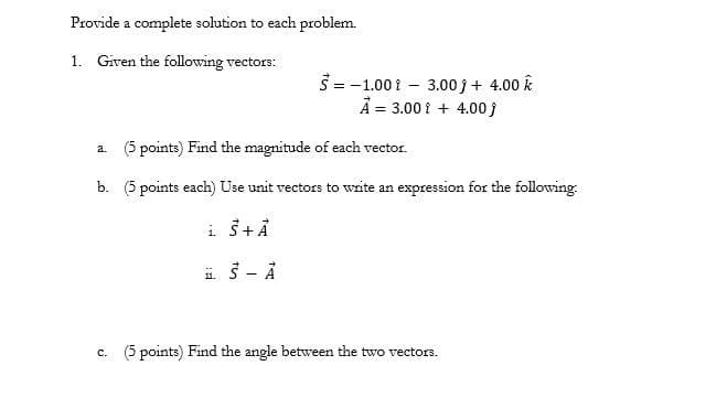 Provide a complete solution to each problem.
1. Given the following vectors:
3= -1.00 1 - 3.00 j + 4.00 k
A = 3.00 i + 4.00 j
a. (5 points) Find the magnitude of each vector.
b. (5 points each) Use unit vectors to write an expression for the following:
i 3 - Å
c. (5 points) Find the angle between the two vectors.
