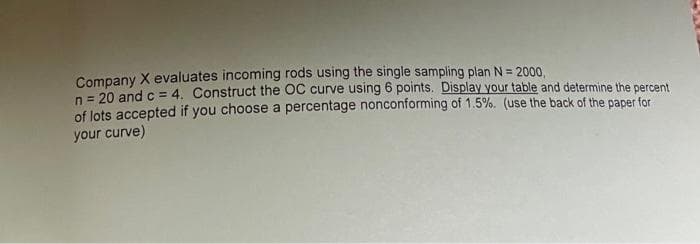 Company X evaluates incoming rods using the single sampling plan N = 2000,
n = 20 and c = 4. Construct the OC curve using 6 points. Display your table and determine the percent
of lots accepted if you choose a percentage nonconforming of 1.5%. (use the back of the paper for
your curve)