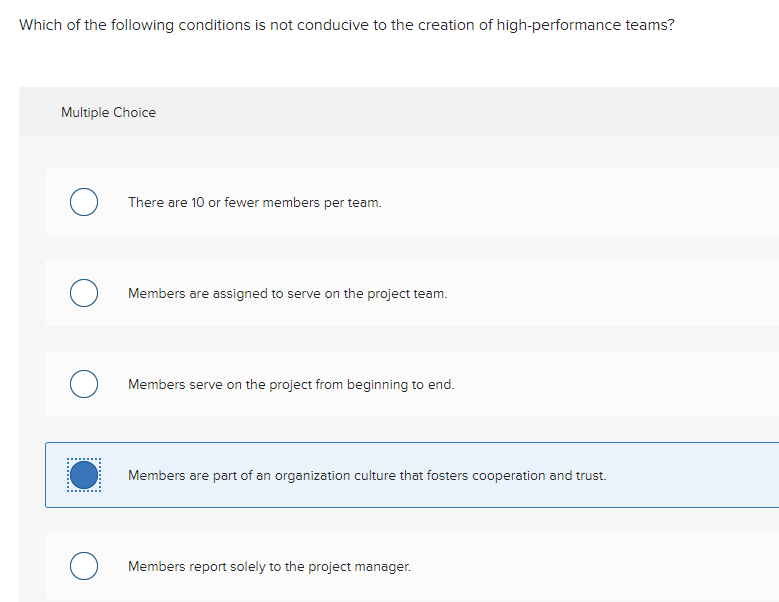 Which of the following conditions is not conducive to the creation of high-performance teams?
Multiple Choice
о
O
O
There are 10 or fewer members per team.
Members are assigned to serve on the project team.
Members serve on the project from beginning to end.
Members are part of an organization culture that fosters cooperation and trust.
Members report solely to the project manager.