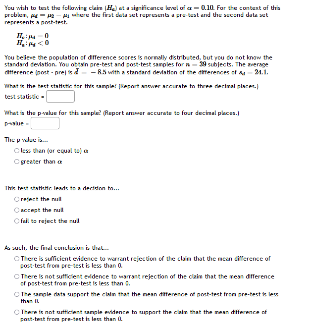 You wish to test the following claim (Ha) at a significance level of a = 0.10. For the context of this
problem, Ha = p2 – H1 where the first data set represents a pre-test and the second data set
represents a post-test.
H.: Ha = 0
Ha:Ha < 0
You believe the population of difference scores is normally distributed, but you do not know the
standard deviation. You obtain pre-test and post-test samples for n = 39 subjects. The average
difference (post - pre) is d = - 8.5 with a standard deviation of the differences of sa = 24.1.
What is the test statistic for this sample? (Report answer accurate to three decimal places.)
test statistic =
What is the p-value for this sample? (Report answer accurate to four decimal places.)
p-value =
The p-value is..
O less than (or equal to) a
O greater than a
This test statistic leads to a decision to...
O reject the null
O accept the null
O fail to reject the null
As such, the final conclusion is that..
O There is sufficient evidence to warrant rejection of the claim that the mean difference of
post-test from pre-test is less than 0.
O There is not sufficient evidence to warrant rejection of the claim that the mean difference
of post-test from pre-test is less than 0.
O The sample data support the claim that the mean difference of post-test from pre-test is less
than 0.
O There is not sufficient sample evidence to support the claim that the mean difference of
post-test from pre-test is less than 0.
