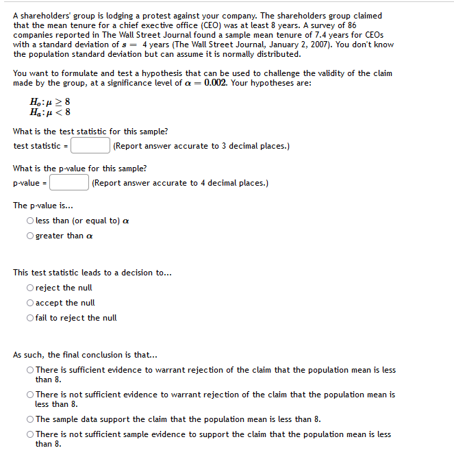 A shareholders' group is lodging a protest against your company. The shareholders group claimed
that the mean tenure for a chief exective office (CEO) was at least 8 years. A survey of 86
companies reported in The Wall Street Journal found a sample mean tenure of 7.4 years for CEOS
with a standard deviation of s = 4 years (The Wall Street Journal, January 2, 2007). You don't know
the population standard deviation but can assume it is normally distributed.
You want to formulate and test a hypothesis that can be used to challenge the validity of the claim
made by the group, at a significance level of a = 0.002. Your hypotheses are:
Ho:µ >8
Ha:u < 8
What is the test statistic for this sample?
test statistic =
(Report answer accurate to 3 decimal places.)
What is the p-value for this sample?
p-value =
(Report answer accurate to 4 decimal places.)
The p-value is..
O less than (or equal to) a
O greater than a
This test statistic leads to a decision to...
O reject the null
O accept the null
fail to reject the null
As such, the final conclusion is that...
O There is sufficient evidence to warrant rejection of the claim that the population mean is less
than 8.
There is not sufficient evidence to warrant rejection of the claim that the population mean is
less than 8.
The sample data support the claim that the population mean is less than 8.
O There is not sufficient sample evidence to support the claim that the population mean is less
than 8.
