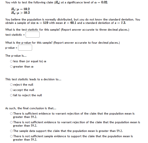 You wish to test the following claim (Ha) at a significance level of a = 0.02.
H.:µ = 59.2
Ha:µ > 59.2
You believe the population is normally distributed, but you do not know the standard deviation. You
obtain a sample of size n = 519 with mean z = 60.1 and a standard deviation of s = 7.3.
What is the test statistic for this sample? (Report answer accurate to three decimal places.)
test statistic =
What is the p-value for this sample? (Report answer accurate to four decimal places.)
p-value =
The p-value is...
less than (or equal to) a
greater than a
This test statistic leads to a decision to...
O reject the null
O accept the null
O fail to reject the null
As such, the final conclusion is that...
O There is sufficient evidence to warrant rejection of the claim that the population mean is
greater than 59.2.
O There is not sufficient evidence to warrant rejection of the claim that the population mean is
greater than 59.2.
O The sample data support the claim that the population mean is greater than 59.2.
O There is not sufficient sample evidence to support the claim that the population mean is
greater than 59.2.
