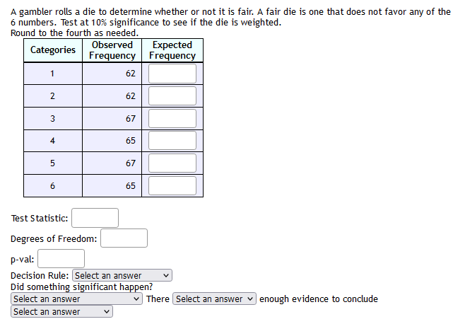 A gambler rolls a die to determine whether or not it is fair. A fair die is one that does not favor any of the
6 numbers. Test at 10% significance to see if the die is weighted.
Round to the fourth as needed.
Observed
Expected
Frequency Frequency
Categories
1
62
2.
62
67
4
65
67
6
65
Test Statistic:
Degrees of Freedom:
p-val:
Decision Rule: Select an answer
Did something significant happen?
Select an answer
There Select an answer
enough evidence to conclude
Select an answer
