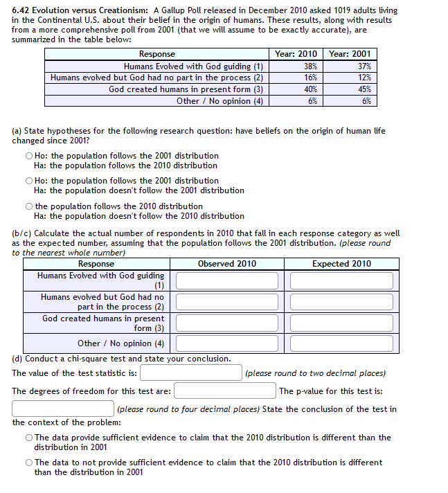 6.42 Evolution versus Creationism: A Gallup Poll released in December 2010 asked 1019 adults living
in the Continental U.S. about their belief in the origin of humans. These results, along with results
from a more comprehensive poll from 2001 (that we will assume to be exactly accurate), are
summarized in the table below:
Response
Humans Evolved with God guiding (1)
Year: 2010
Year: 2001
38%
37%
Humans evolved but God had no part in the process (2)
16%
12%
God created humans in present form (3)
40%
45%
Other / No opinion (4)
6%
6%
(a) State hypotheses for the following research question: have beliefs on the origin of human life
changed since 2001?
O Ho: the population follows the 2001 distribution
Ha: the population follows the 2010 distribution
O Ho: the population follows the 2001 distribution
Ha: the population doesn't follow the 2001 distribution
O the population follows the 2010 distribution
Ha: the population doesn't follow the 2010 distribution
(b/c) Calculate the actual number of respondents in 2010 that fall in each response category as well
as the expected number, assuming that the population follows the 2001 distribution. (please round
to the nearest whole number)
Response
Observed 2010
Expected 2010
Humans Evolved with God guiding
(1)
Humans evolved but God had no
part in the process (2)
God created humans in present
form (3)
Other / No opinion (4)
(d) Conduct a chi-square test and state your conclusion.
The value of the test statistic is:
(please round to two decimal places)
The degrees of freedom for this test are:
The p-value for this test is:
(please round to four decimal places) State the conclusion of the test in
the context of the problem:
O The data provide sufficient evidence to claim that the 2010 distribution is different than the
distribution in 2001
O The data to not provide sufficient evidence to claim that the 2010 distribution is different
than the distribution in 2001
