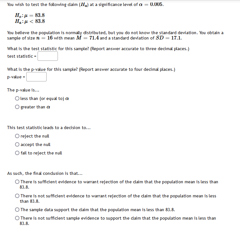 You wish to test the following daim (H.) at a significance level of a =
0.005.
H.:µ = 83.8
Ha:µ < 83.8
You believe the population is normally distributed, but you do not know the standard deviation. You obtain a
sample of size n = 16 with mean M = 71.4 and a standard deviation of SD = 17.1.
What is the test statistic for this sample? (Report answer accurate to three decimal places.)
test statistic =
What is the p-value for this sample? (Report answer accurate to four decimal places.)
p-value =
The p-value is...
O less than (or equal to) a
greater than a
This test statistic leads to a decision to...
O reject the null
accept the null
fail to reject the null
As such, the final condusion is that...
O There is sufficient evidence to warrant rejection of the daim that the population mean is less than
83.8.
O There is not sufficient evidence to warrant rejection of the daim that the population mean is less
than 83.8.
O The sample data support the daim that the population mean is less than 83.8.
O There is not sufficient sample evidence to support the daim that the population mean is less than
83.8.
