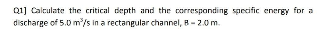 Q1] Calculate the critical depth and the corresponding specific energy for a
discharge of 5.0 m³/s in a rectangular channel, B = 2.0 m.
