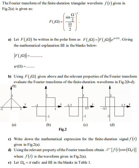 The Fourier trans form of the finite-duration triangular waveform f(t) given in
Fig.2(a) is given as:
sin
F(jN)=|
Ω
2
a) Let F(j2) be wrtten in the polar form as F(jQ)=|F(j2)|ev (@). Giving
the mathematical explanation fill in the blanks below:
|F(j)|=..
y (2):
b) Using F(j2) given above and the relevant properties of the Fourier transform
evaluate the Fourier transforms of the finite-duration waveforms in Fig.2(b-d).
ft)
-1
-0.5
-1
(a)
(b)
(d)
Fig.2
c) Write down the mathematical expression for the finite-duration signal f (t)
given in Fig.2(a).
d) Using the relevant property ofthe Fourier transform obtain F{f(t)cos(2,t)}
where f(t) is the waveform given in Fig.2(a).
e) Let 2, =7 rad/s and fill in the blanks in Table 1.
