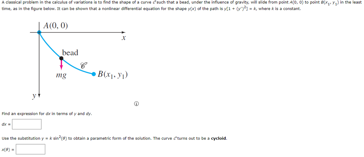 A classical problem in the calculus of variations is to find the shape of a curve \( \mathcal{C} \) such that a bead, under the influence of gravity, will slide from point \( A(0, 0) \) to point \( B(x_1, y_1) \) in the least time, as in the figure below. It can be shown that a nonlinear differential equation for the shape \( y(x) \) of the path is \( y(1 + (y')^2) = k \), where \( k \) is a constant.

**Diagram Description:**

- The graph shows a curve \( \mathcal{C} \) between two points: \( A(0, 0) \) at the origin and \( B(x_1, y_1) \).
- A bead is positioned on the curve, with a force \( mg \) acting vertically downward.

**Task:**

Find an expression for \( dx \) in terms of \( y \) and \( dy \).

\[ dx = \_\_\_\_\_ \]

Use the substitution \( y = k \sin^2(\theta) \) to obtain a parametric form of the solution. The curve \( \mathcal{C} \) turns out to be a cycloid.

\[ x(\theta) = \_\_\_\_\_ \]