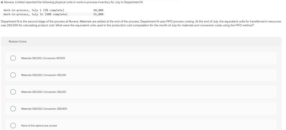 d. Novera, Limited reported the following physical units in work-in-process inventory for July in Department N:
Work-in-process, July 1 (5% complete)
Work-in-process, July 31 (90% complete)
68,000
55,000
Department N is the second stage of the process at Novera. Materials are added at the end of the process. Department N uses FIFO process costing. At the end of July, the equivalent units for transferred-in resources
was 293,000 for calculating product cost. What were the equivalent units used in the production cost computation for the month of July for materials and conversion costs using the FIFO method?
Multiple Choice
Materials 361,000; Conversion 407,100
Materials 306,000; Conversion 352,100
Materials 293,000; Conversion 352,100
○ Materials 306,000; Conversion 290,900
○ None of the options are correct