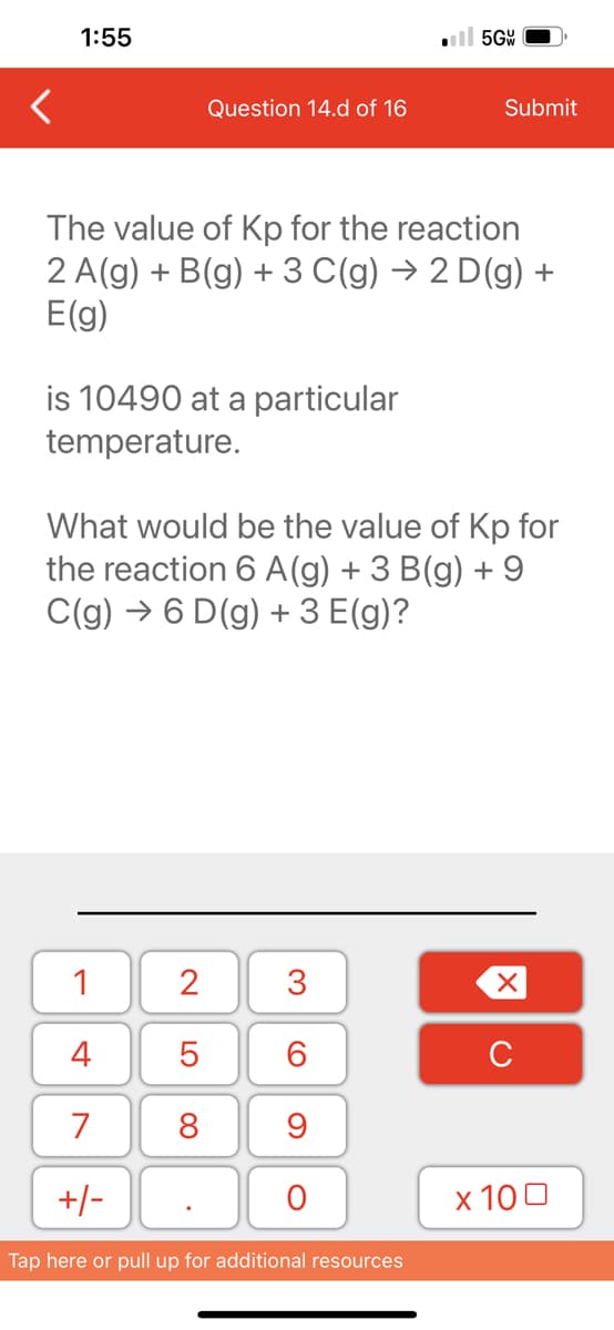 1:55
is 10490 at a particular
temperature.
Question 14.d of 16
The value of Kp for the reaction
2 A(g) + B(g) + 3 C(g) → 2 D(g) +
E(g)
1
4
7
+/-
2
5
8
What would be the value of Kp for
the reaction 6 A (g) + 3 B(g) + 9
C(g) →6 D(g) + 3 E(g)?
.
3
60
9
5GW
O
Submit
Tap here or pull up for additional resources
XU
x 100