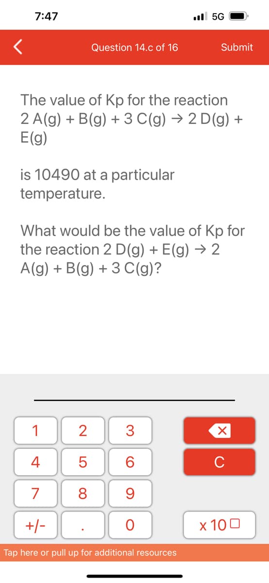 7:47
is 10490 at a particular
temperature.
Question 14.c of 16
The value of Kp for the reaction
2 A(g) + B(g) + 3 C(g) → 2 D(g) +
E(g)
1
4
7
+/-
2
5
8
What would be the value of Kp for
the reaction 2 D (g) + E(g) → 2
A(g) + B(g) + 3 C(g)?
.
3
60
9
.5G
O
Submit
Tap here or pull up for additional resources
XU
x 100