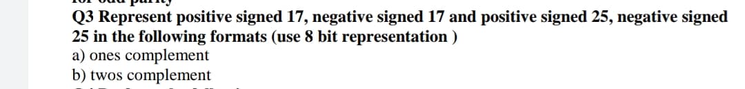 Q3 Represent positive signed 17, negative signed 17 and positive signed 25, negative signed
25 in the following formats (use 8 bit representation )
a) ones complement
b) twos complement
