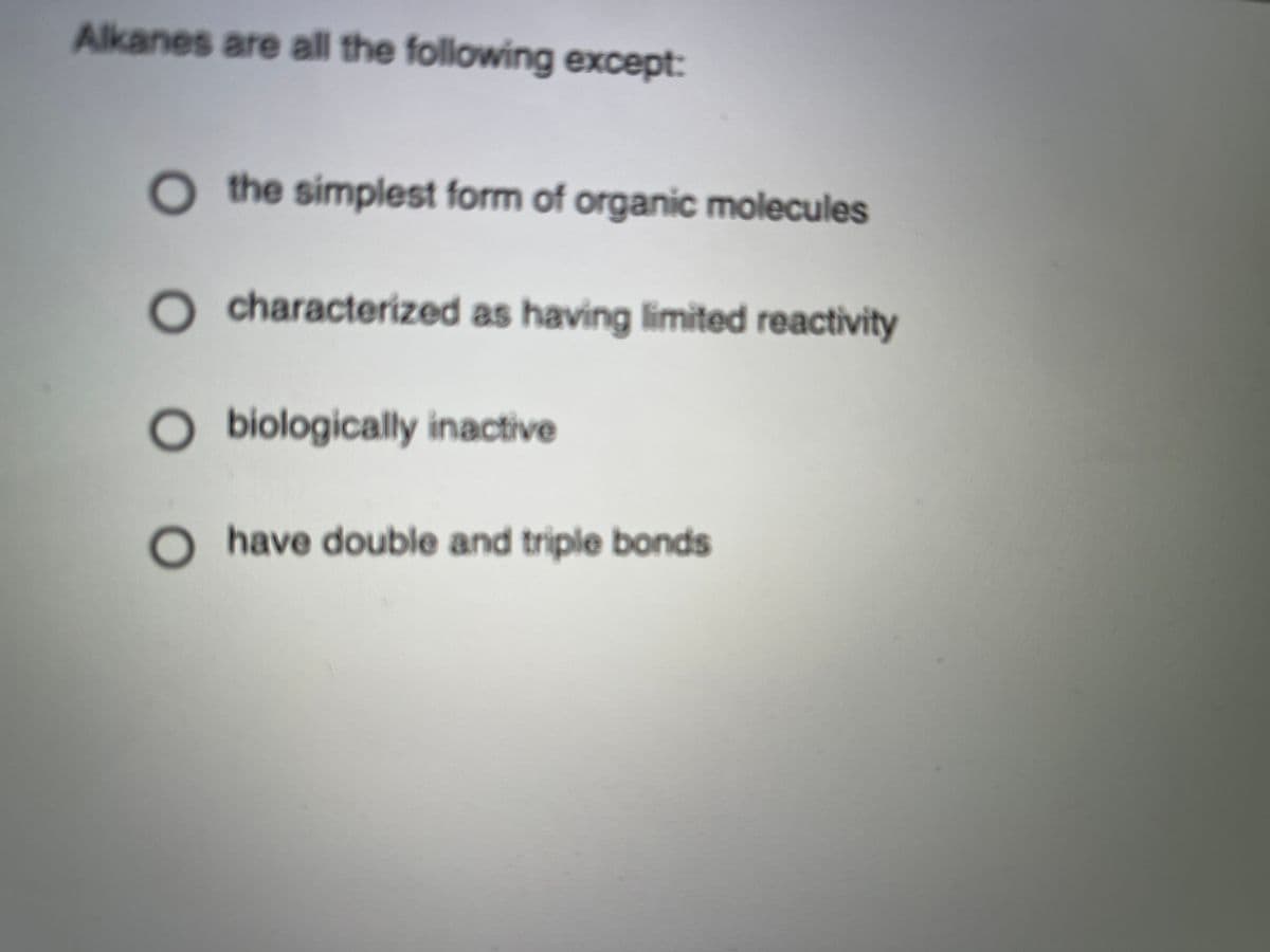 Alkanes are all the following except:
O the simplest form of organic molecules
O characterized as having limited reactivity
O biologically inactive
Ohave double and triple bonds
Oo
