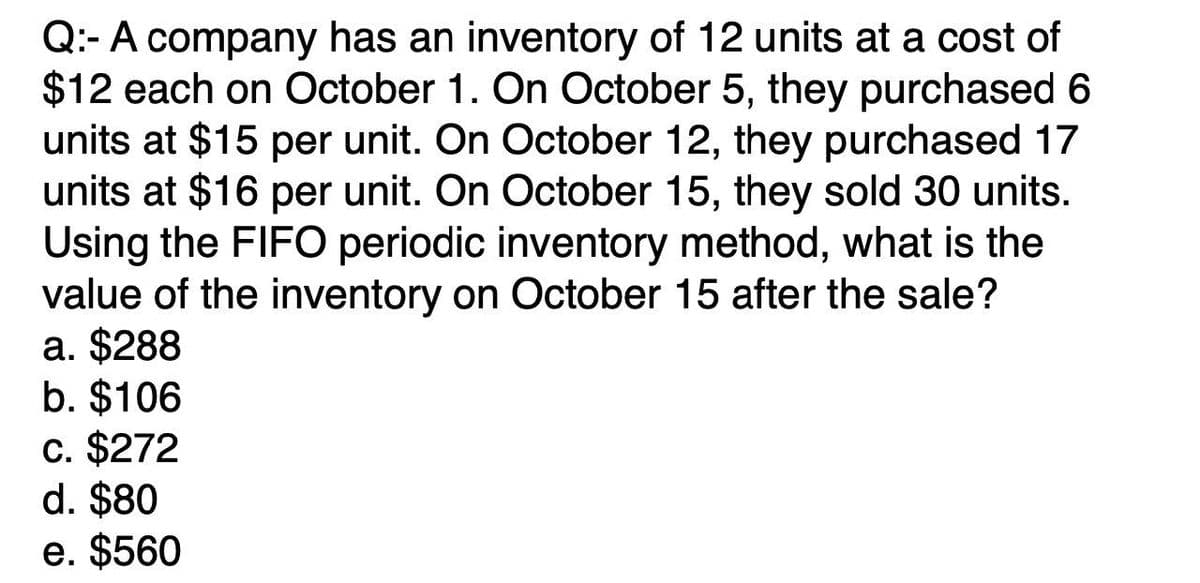 Q: A company has an inventory of 12 units at a cost of
$12 each on October 1. On October 5, they purchased 6
units at $15 per unit. On October 12, they purchased 17
units at $16 per unit. On October 15, they sold 30 units.
Using the FIFO periodic inventory method, what is the
value of the inventory on October 15 after the sale?
a. $288
b. $106
c. $272
d. $80
e. $560