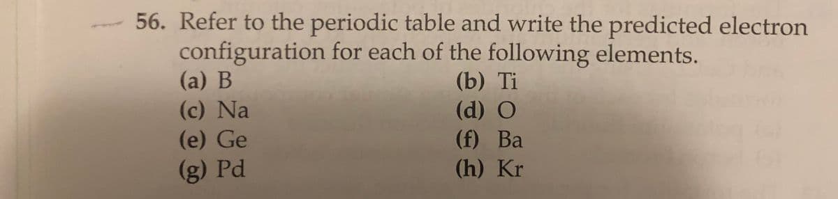 56. Refer to the periodic table and write the predicted electron
configuration for each of the following elements.
(a) B
(c) Na
(e) Ge
(b) Ti
(d) O
(f) Ba
(h) Kr
(g) Pd
