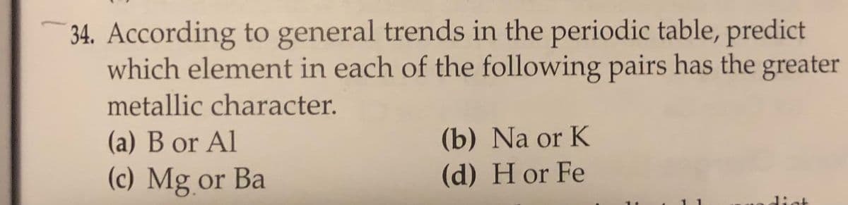 34. According to general trends in the periodic table, predict
which element in each of the following pairs has the greater
metallic character.
(b) Na or K
(d) H or Fe
(a) B or Al
(c) Mg or Ba
1ist
