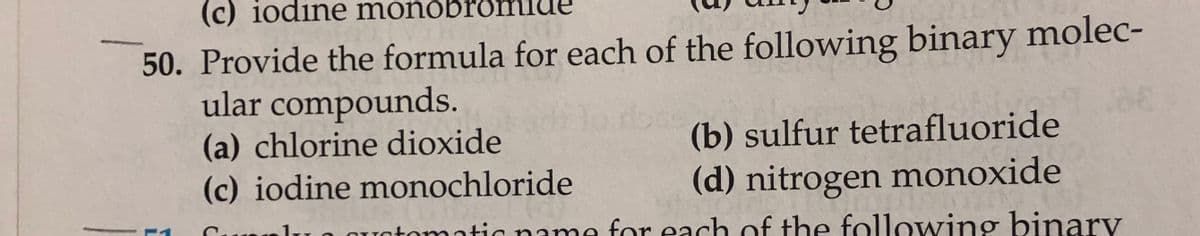 (c) iodine monóbrð
50. Provide the formula for each of the following binary molec-
ular compounds.
(a) chlorine dioxide
(c) iodine monochloride
(b) sulfur tetrafluoride
(d) nitrogen monoxide
O Quatomatic name for each of the following binary
