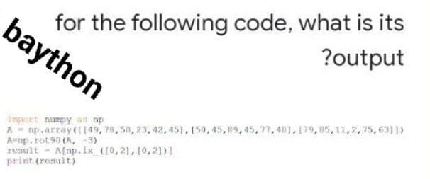 for the following code, what is its
?output
import numpy a np
A np.array([149, 78, 50, 23, 42, 451, [50, 45, 89, 45, 77,48], [79,85,11,2,75,6311)
A-np.rot.90 (A, -3)
result
A[np.ix_([0, 21, 10, 21)]
print (result)
baython