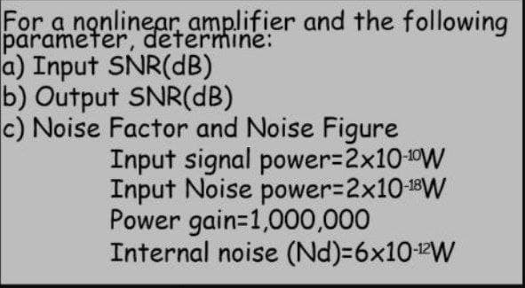 For a nonlinear amplifier and the following
parameter, determine:
a) Input SNR(dB)
b) Output SNR(dB)
c) Noise Factor and Noise Figure
Input signal power=2x10-¹0W
Input Noise power=2x10-¹8W
Power gain=1,000,000
Internal noise (Nd)=6x10-¹2W