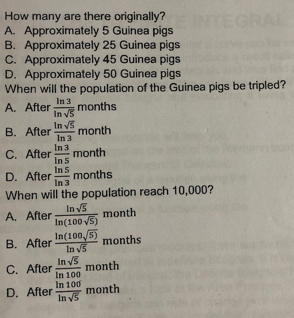 How many are there originally?
A. Approximately 5 Guinea pigs
B. Approximately 25 Guinea pigs
C. Approximately 45 Guinea pigs
D. Approximately 50 Guinea pigs
When will the population of the Guinea pigs be tripled?
TEGR
In 3
months
In V5
A. After
In V5
month
In 3
In 3
month
In 5
In 5
months
In 3
B. After
C. After
D. After:
When will the population reach 10,000?
In V5
In(100 5)
In(100/5)
In V5
In V5
A. After
month
B. After
months
C. After
month
In 100
In 100
D. After
month
In V5
