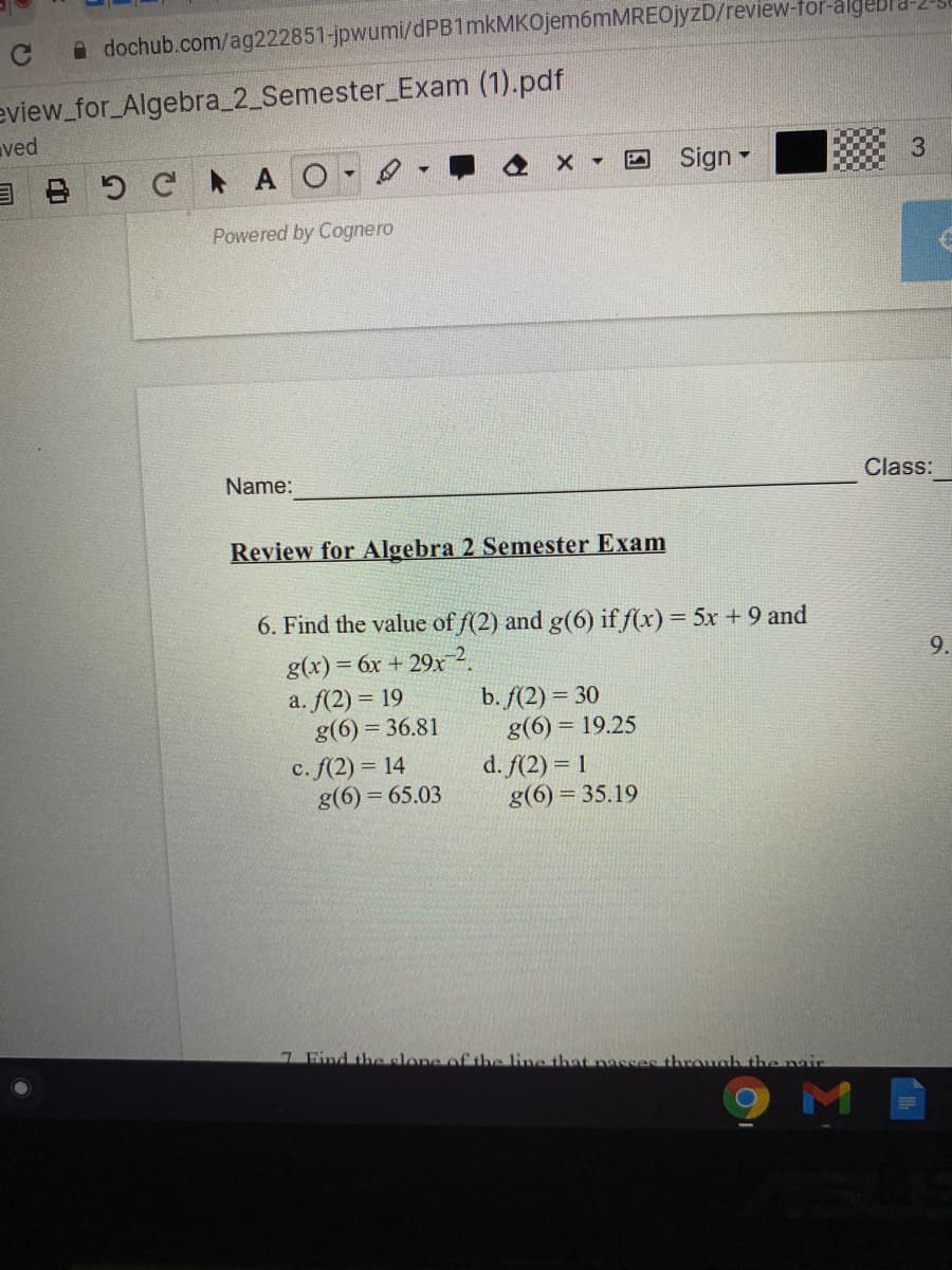 A dochub.com/ag222851-jpwumi/dPB1mkMKOjem6mMREOjyzD/review-for-algebl
eview_for_Algebra_2_Semester_Exam (1).pdf
ved
B C AO
Sign -
Powered by Cognero
Name:
Class:
Review for Algebra 2 Semester Exam
6. Find the value of f(2) and g(6) if f(x) = 5x + 9 and
g(x) = 6x + 29x 2.
a. f(2) = 19
g(6) = 36.81
9.
b. f(2) = 30
g(6) = 19.25
c. f(2) = 14
g(6) = 65.03
d. f(2) = 1
g(6) = 35.19
7 Find the elone of the line that nacses throuah the nair
9MB
