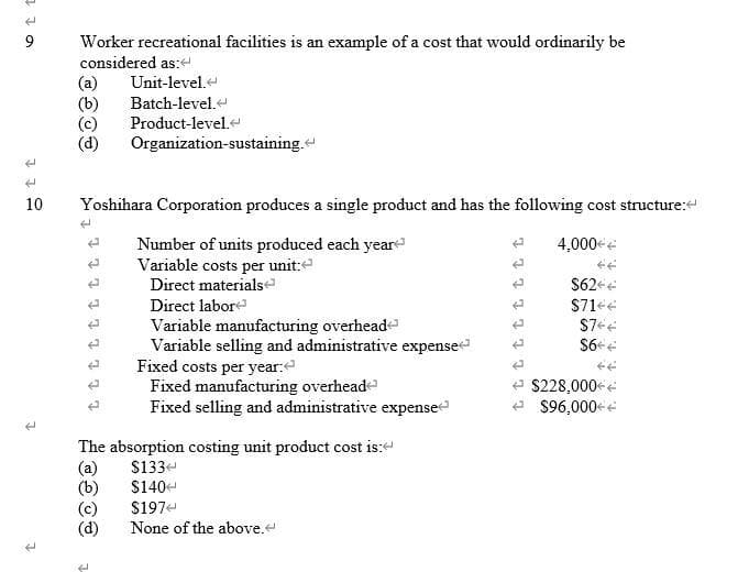 Worker recreational facilities is an example of a cost that would ordinarily be
considered as:
(a)
(b)
(c)
(d)
Unit-level.
Batch-level.
Product-level.
Organization-sustaining.
10
Yoshihara Corporation produces a single product and has the following cost structure:
Number of units produced each year
Variable costs per unit:
Direct materials
Direct labor
Variable manufacturing overhead
Variable selling and administrative expense
Fixed costs per year:
Fixed manufacturing overhead
Fixed selling and administrative expense
4,000 e
S62 e
$71ee
$228,000-e
e $96,000+e
The absorption costing unit product cost is:
(a)
(b)
(c)
(d)
S133-
$140
$197
None of the above.
