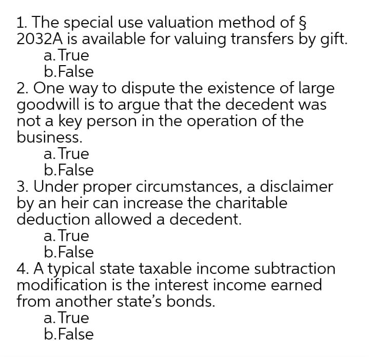 1. The special use valuation method of §
2032A is available for valuing transfers by gift.
a. True
b.False
2. One way to dispute the existence of large
goodwill is to argue that the decedent was
not a key person in the operation of the
business.
a. True
b.False
3. Under proper circumstances, a disclaimer
by an heir can increase the charitable
deduction allowed a decedent.
a. True
b.False
4. A typical state taxable income subtraction
modification is the interest income earned
from another state's bonds.
a. True
b.False
