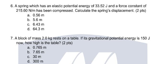 6. A spring which has an elastic potential energy of 33.52 J and a force constant of
215.60 N/m has been compressed. Calculate the spring's displacement. (2 pts)
a. 0.56 m
b. 5.6 m
с. 6.43 m
d. 64.3 m
7. A block of mass 2.0 kg rests on a table. If its gravitational potential energy is 150 J
now, how high is the table? (2 pts)
a. 0.765 m
b. 7.65 m
С. 30 m
d. 300 m
