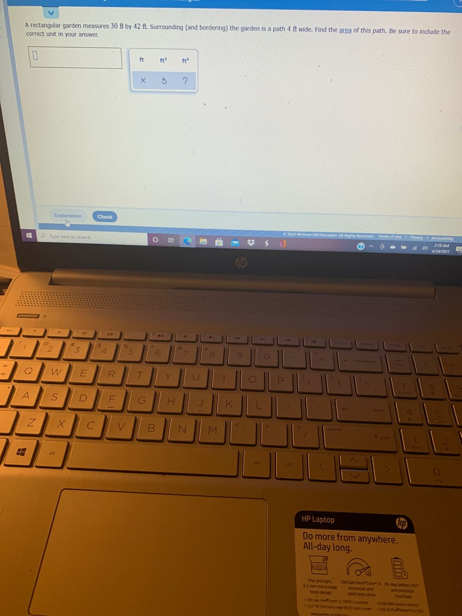 A rectanqular garden measures 30 ft by 42 ft. Surrounding (and bordering) the garden is a path 4 ft wide. Find the area of this path. Be sure to indlude the
correct unit in your answer.
ft
ft2
ft
?
Explanation
Check
O 2021 McGraw Hll Education. All Rights Reserved Terms of Use Privacy Accessibility
219 AM
O Type here to search
(?
4 de
4/24/2021
op
4-
ort sc
144
end
esc
delete
nome
is
4.
(@)
%23
%,
&
2
3.
8.
backspace
num
lock
R
Y
7
home
A
J.
enter
pause
C
M
↑ shift
end
alt
alt
ctrl
ins
HP Laptop
hp
Do more from anywhere.
All-day long.
Thin and light
6.5 mm micro-edge
beel design
10th Gen InteCore3 day betery ihe
processor and
solid state drve
and precision
touchpad
10 en oP310056l pracesor
15EHOSAmico-ete WDmah seen
0R om emory
OSS magOe -
