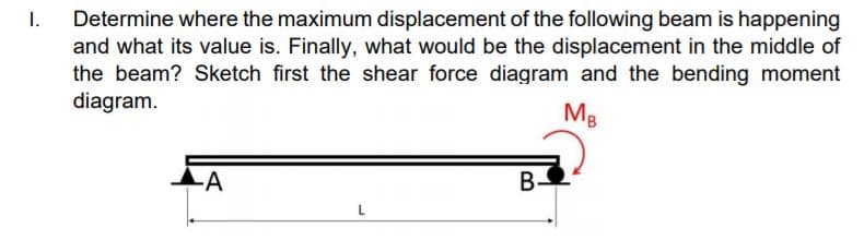 Determine where the maximum displacement of the following beam is happening
and what its value is. Finally, what would be the displacement in the middle of
the beam? Sketch first the shear force diagram and the bending moment
diagram.
I.
MB
-A
В-
