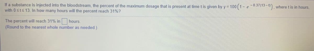 If a substance is injected into the bloodstream, the percent of the maximum dosage that is present at time t is given by y = 100 (1- e -0,37(13-5), where t is in hours,
with 0sts 13. In how many hours will the percent reach 31%?
The percent will reach 31% in hours.
(Round to the nearest whole number as needed.)
