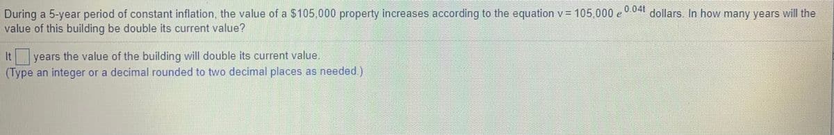 During a 5-year period of constant inflation, the value of a $105,000 property increases according to the equation v = 105,000 e 0 041 dollars. In how many years will the
value of this building be double its current value?
years the value of the building will double its current value.
(Type an integer or a decimal rounded to two decimal places as needed.)
It
