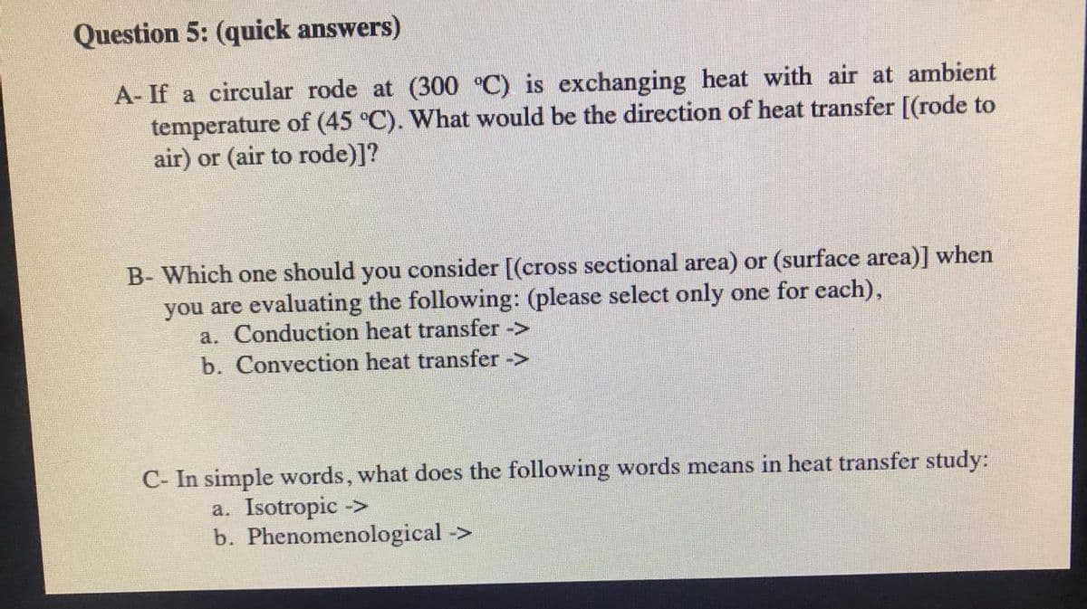 Question 5: (quick answers)
A- If a circular rode at (300 °C) is exchanging heat with air at ambient
temperature of (45 °C). What would be the direction of heat transfer [(rode to
air) or (air to rode)]?
B- Which one should you consider [(cross sectional area) or (surface area)] when
you are evaluating the following: (please select only one for each),
a. Conduction heat transfer ->
b. Convection heat transfer ->
C- In simple words, what does the following words means in heat transfer study:
a. Isotropic ->
b. Phenomenological ->
