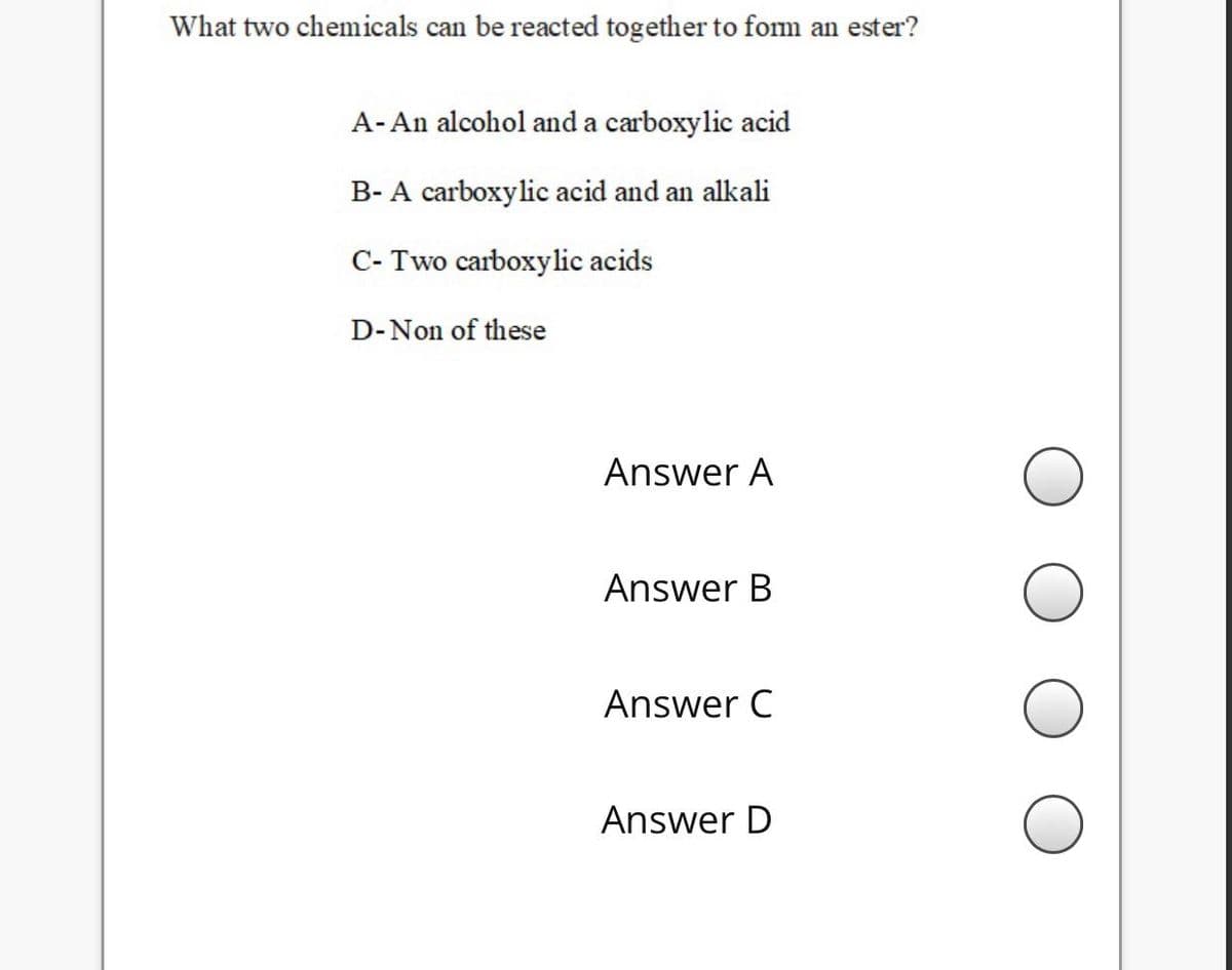 What two chemicals can be reacted together to fom an ester?
A- An alcohol and a carboxylic acid
B- A carboxylic acid and an alkali
C- Two carboxylic acids
D-Non of these
Answer A
Answer B
Answer C
Answer D
