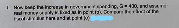 f. Now keep the increase in government spending, G = 400, and assume
real money supply is fixed as in point (b). Compare the effect of the
fiscal stimulus here and at point (e)