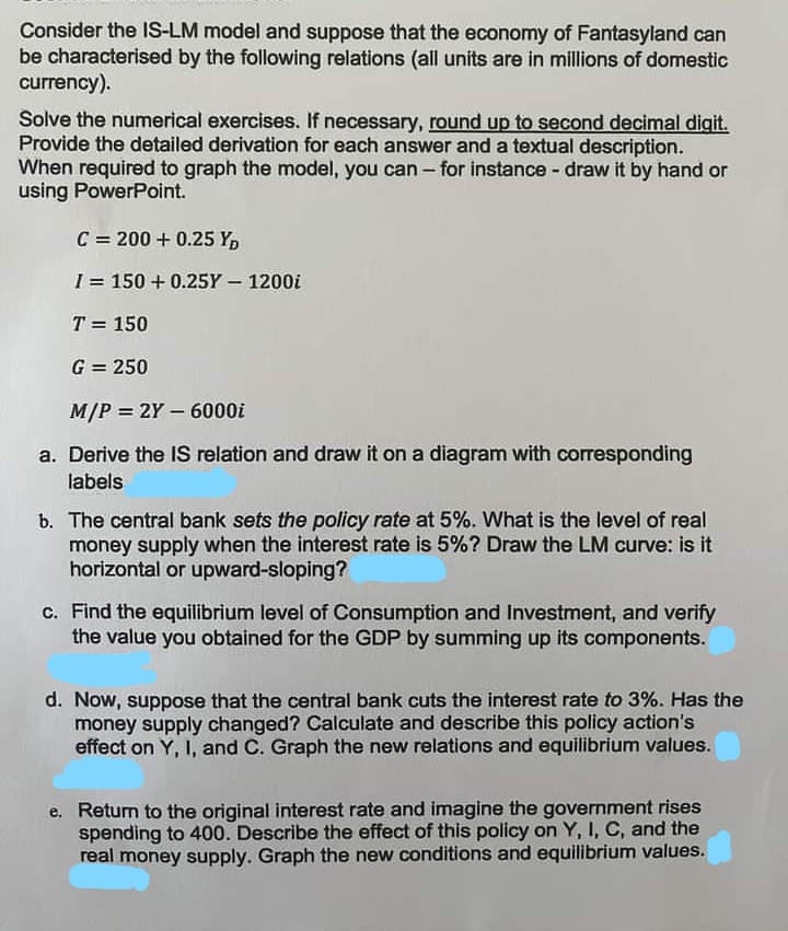 Consider the IS-LM model and suppose that the economy of Fantasyland can
be characterised by the following relations (all units are in millions of domestic
currency).
Solve the numerical exercises. If necessary, round up to second decimal digit.
Provide the detailed derivation for each answer and a textual description.
When required to graph the model, you can - for instance - draw it by hand or
using PowerPoint.
C = 200+ 0.25 YD
I = 150+ 0.25Y - 1200i
T = 150
G = 250
M/P = 2Y - 6000i
a. Derive the IS relation and draw it on a diagram with corresponding
labels
b. The central bank sets the policy rate at 5%. What is the level of real
money supply when the interest rate is 5%? Draw the LM curve: is it
horizontal or upward-sloping?
c. Find the equilibrium level of Consumption and Investment, and verify
the value you obtained for the GDP by summing up its components.
d. Now, suppose that the central bank cuts the interest rate to 3%. Has the
money supply changed? Calculate and describe this policy action's
effect on Y, I, and C. Graph the new relations and equilibrium values.
e. Return to the original interest rate and imagine the government rises
spending to 400. Describe the effect of this policy on Y, I, C, and the
real money supply. Graph the new conditions and equilibrium values.