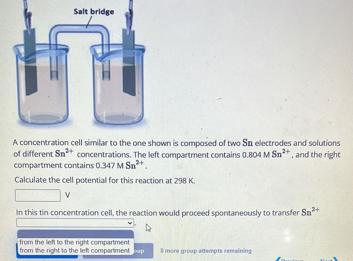 Salt bridge
n
2+
2+
A concentration cell similar to the one shown is composed of two Sn electrodes and solutions
of different Sn²+ concentrations. The left compartment contains 0.804 M Sn²+, and the right
compartment contains 0.347 M Sn²+.
Calculate the cell potential for this reaction at 298 K.
V
In this tin concentration cell, the reaction would proceed spontaneously to transfer Sn²+
As
from the left to the right compartment
from the right to the left compartment oup
8 more group attempts remaining
Provi
Nout