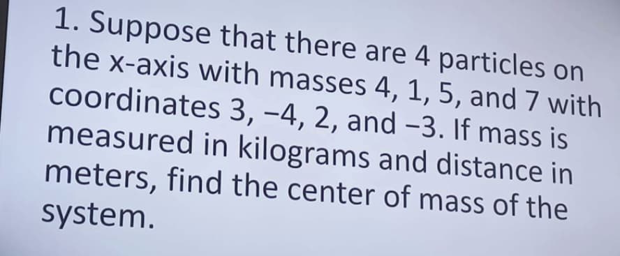 1. Suppose that there are 4 particles on
the x-axis with masses 4, 1, 5, and 7 with
coordinates 3, -4, 2, and -3. If mass is
measured in kilograms and distance in
meters, find the center of mass of the
system.