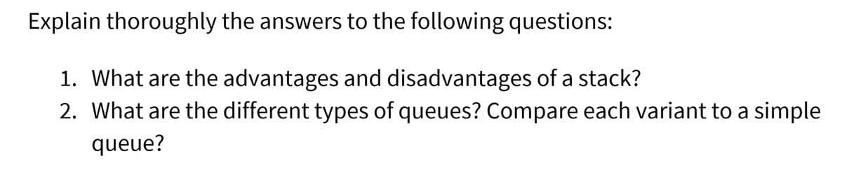 Explain thoroughly the answers to the following questions:
1. What are the advantages and disadvantages of a stack?
2. What are the different types of queues? Compare each variant to a simple
queue?