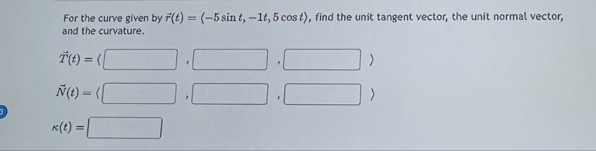 For the curve given by r(t) = (-5 sin t, -1t, 5 cos t), find the unit tangent vector, the unit normal vector,
and the curvature.
T(t) = (
Ñ(t) = ([
>