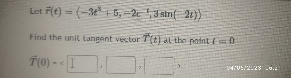 Let F(t) = ( −3+³ +5, -2e
Find the unit tangent vector
T(0) - - I
3
, 3 sin(-2t))
(t) at the point t = 0
04/06/2023 06:21