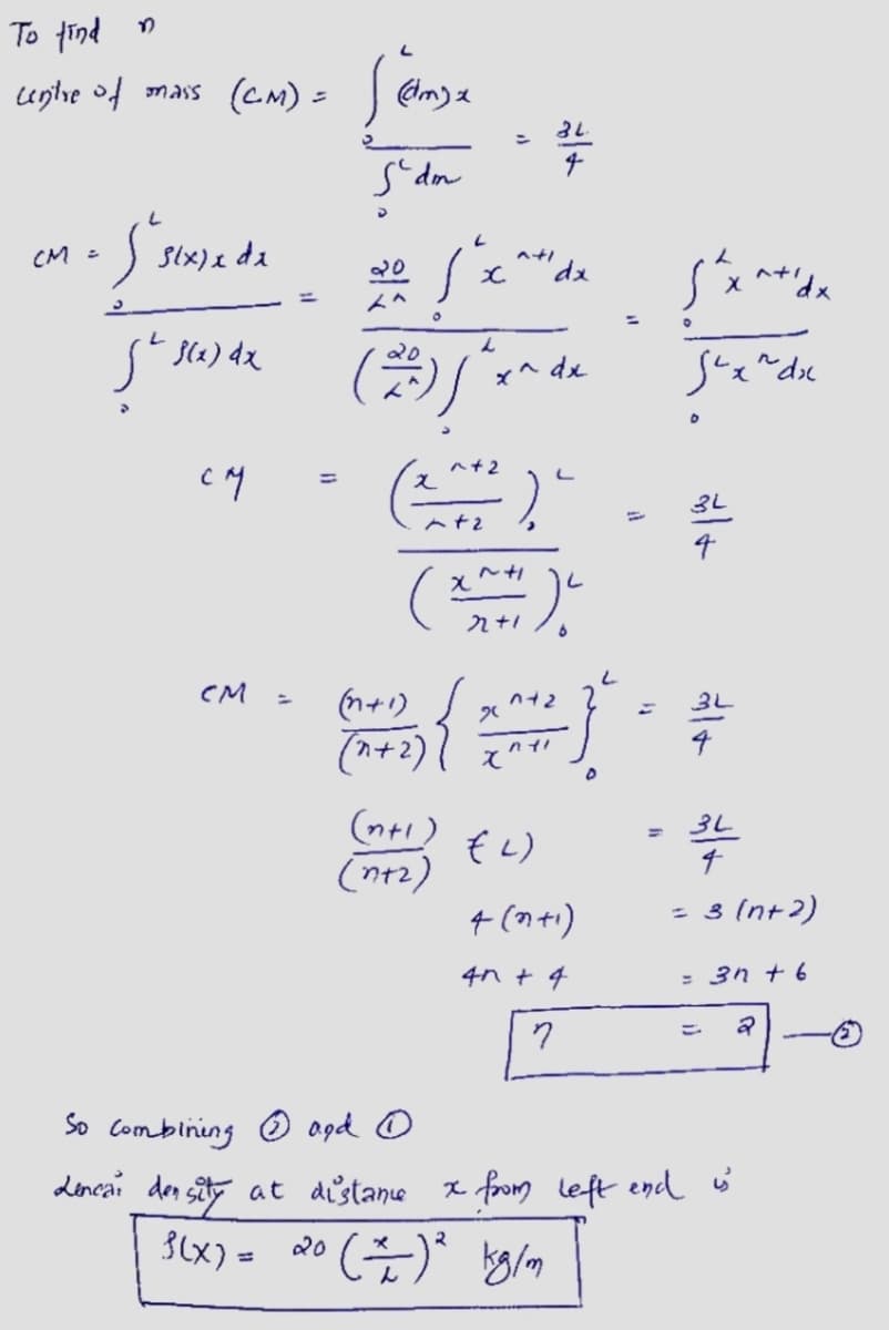 To find
centre of mais (CM) = [ @mse
(dm) x
Sdm
• Susixie de
CM =
L
f(x) dx
CM
CM
20
{x^"dx
20
L
(2) j^x^ de
dx
(n+1)
(n+2)
{
=
(201²), "
(n+1)
(n+₂)
22+1
"
3L.
042
nyl
x^
?
L
(2)
4 (n+1)
4n+ 4
D
stxatida
suxndx
3L
l
So combining
and O
Lencai density at distance x from left end
3(x) = 20 (=) ² kg/m
3L
BL
4
= 3 (n+2)
= 3n+6
2