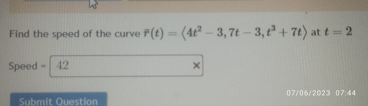 Find the speed of the curve F(t) = (4t²-3, 7t-3, t³ +7t) at t = 2
Speed = 42
Submit Question
X
07/06/2023 07:44